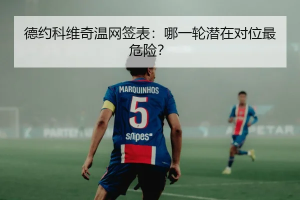 德约科维奇温网签表：哪一轮潜在对位最危险？